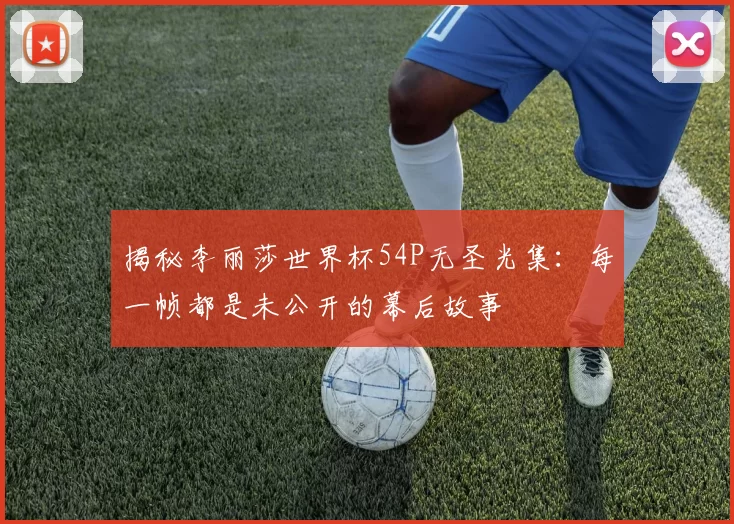 揭秘李丽莎世界杯54P无圣光集:每一帧都是未公开的幕后故事