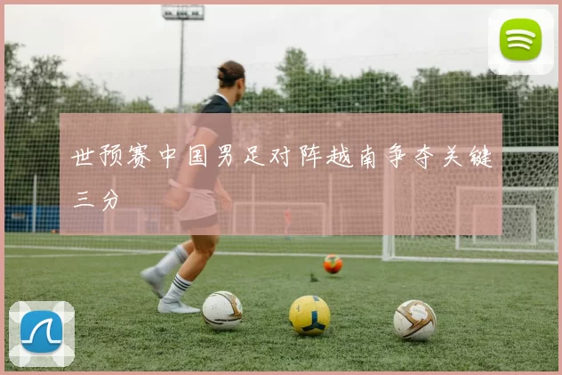 世预赛中国男足对阵越南争夺关键三分