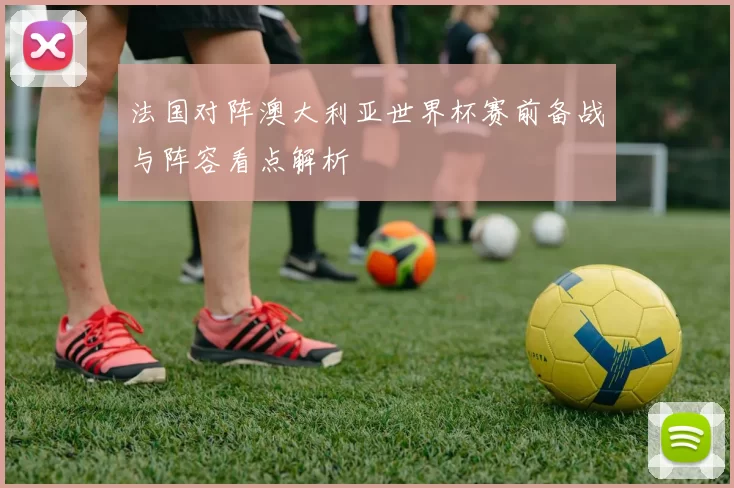 法国对阵澳大利亚世界杯赛前备战与阵容看点解析