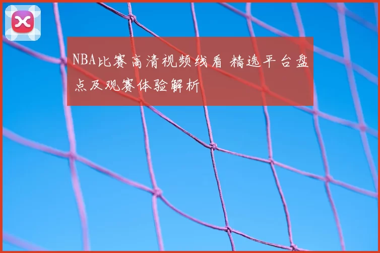 NBA比赛高清视频线看 精选平台盘点及观赛体验解析