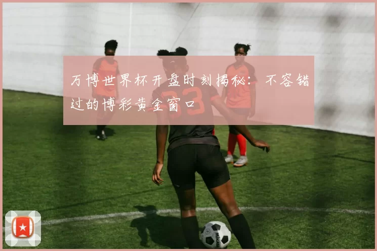 万博世界杯开盘时刻揭秘：不容错过的博彩黄金窗口