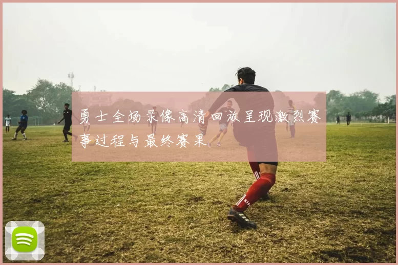勇士全场录像高清回放呈现激烈赛事过程与最终赛果