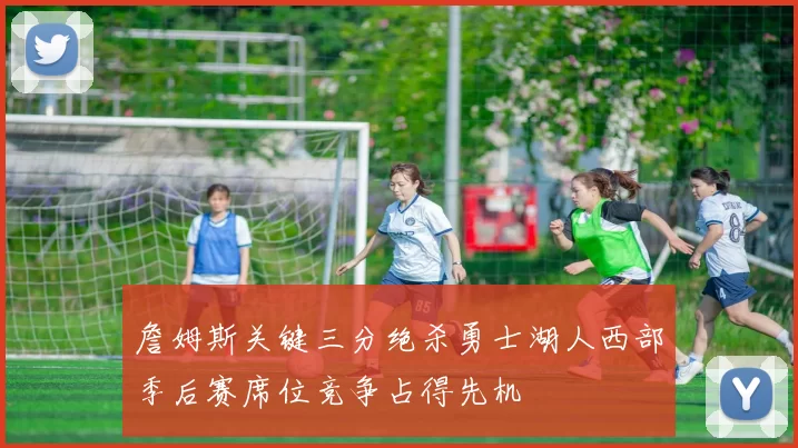 詹姆斯关键三分绝杀勇士湖人西部季后赛席位竞争占得先机