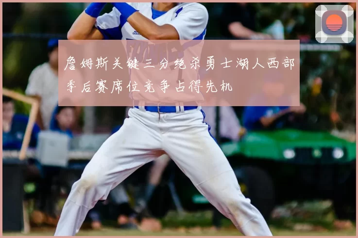 詹姆斯关键三分绝杀勇士湖人西部季后赛席位竞争占得先机