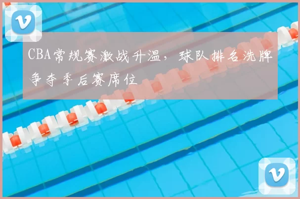 CBA常规赛激战升温,球队排名洗牌争夺季后赛席位