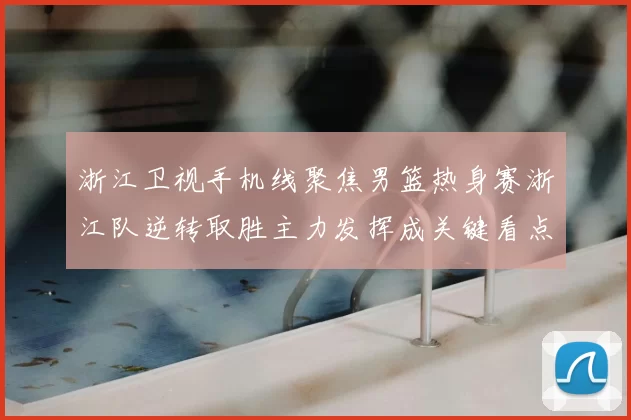 浙江卫视手机线聚焦男篮热身赛浙江队逆转取胜主力发挥成关键看点
