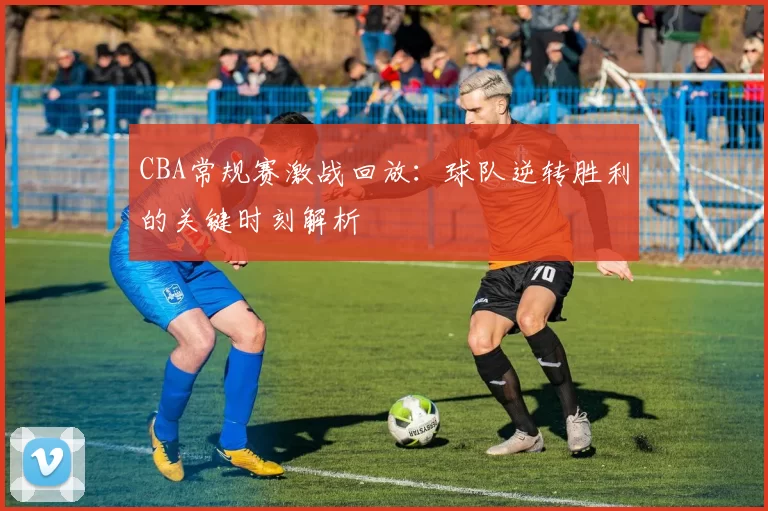 CBA常规赛激战回放:球队逆转胜利的关键时刻解析