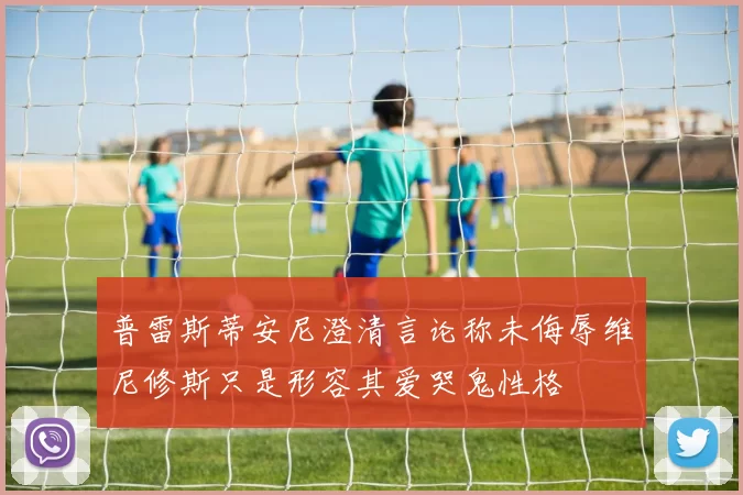 普雷斯蒂安尼澄清言论称未侮辱维尼修斯只是形容其爱哭鬼性格