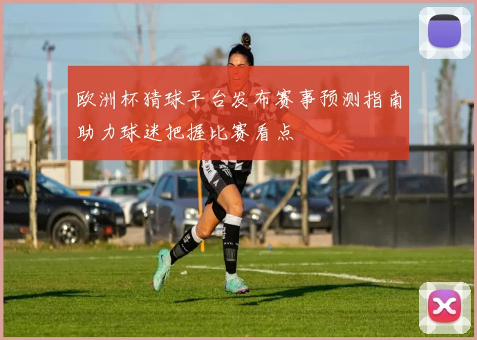欧洲杯猜球平台发布赛事预测指南助力球迷把握比赛看点