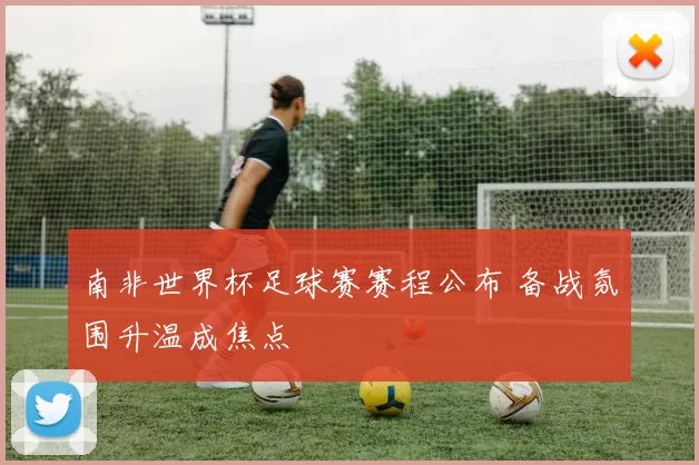 南非世界杯足球赛赛程公布 备战氛围升温成焦点