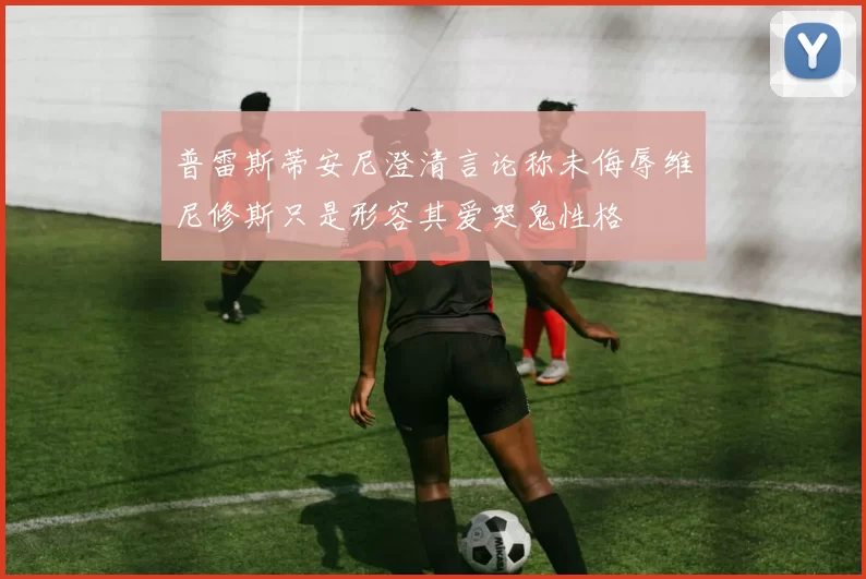 普雷斯蒂安尼澄清言论称未侮辱维尼修斯只是形容其爱哭鬼性格