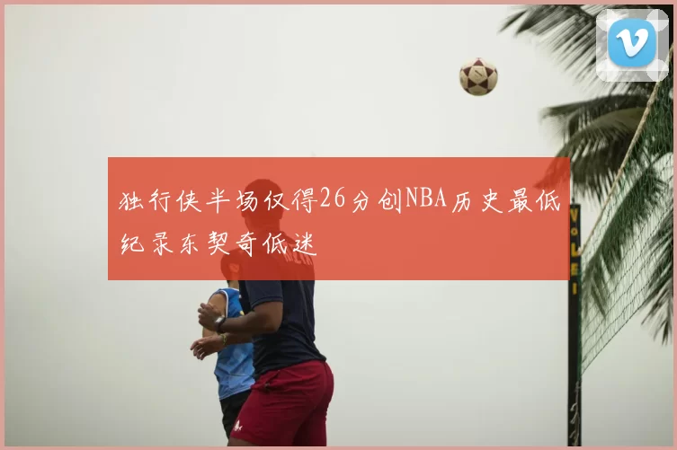 独行侠半场仅得26分创NBA历史最低纪录东契奇低迷