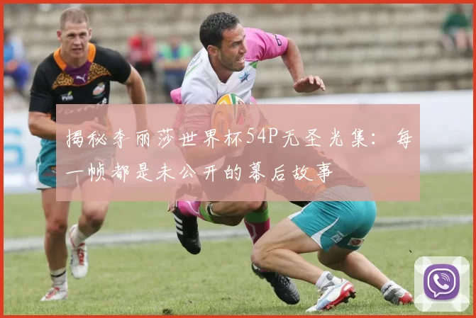 揭秘李丽莎世界杯54P无圣光集:每一帧都是未公开的幕后故事