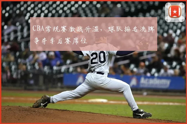 CBA常规赛激战升温,球队排名洗牌争夺季后赛席位