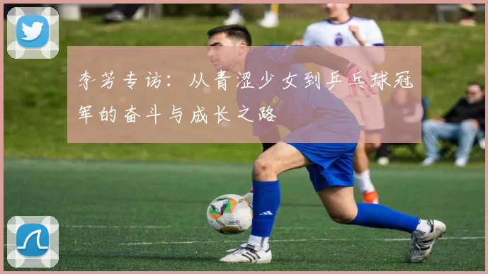 李芳专访：从青涩少女到乒乓球冠军的奋斗与成长之路