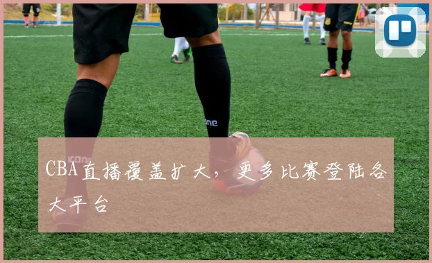 CBA直播覆盖扩大，更多比赛登陆各大平台