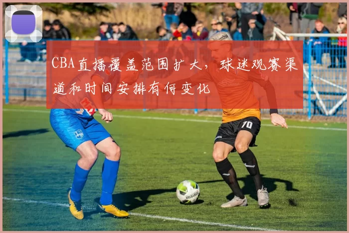 CBA直播覆盖范围扩大，球迷观赛渠道和时间安排有何变化