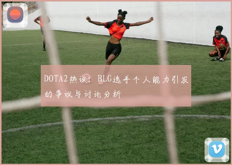 DOTA2热议：BLG选手个人能力引发的争议与讨论分析