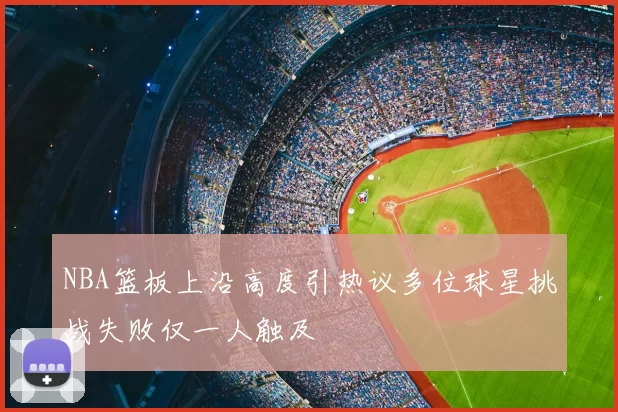 NBA篮板上沿高度引热议多位球星挑战失败仅一人触及