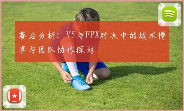赛后分析：V5与FPX对决中的战术博弈与团队协作探讨
