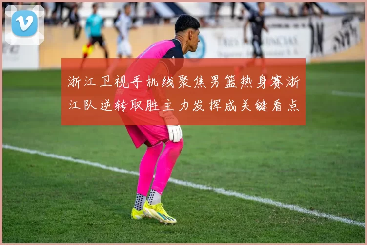 浙江卫视手机线聚焦男篮热身赛浙江队逆转取胜主力发挥成关键看点